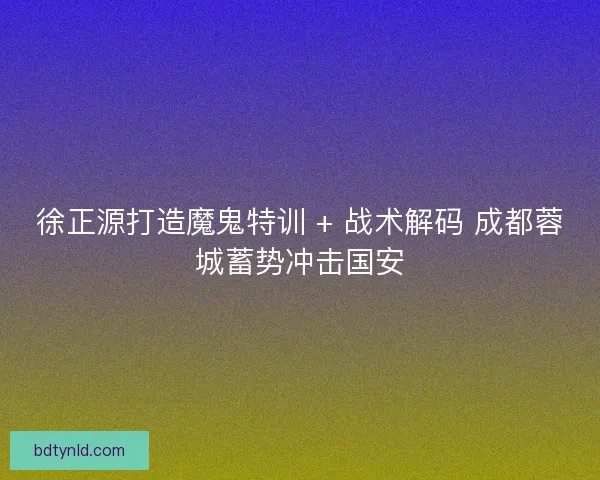 徐正源打造魔鬼特训 + 战术解码 成都蓉城蓄势冲击国安