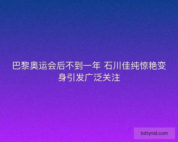 巴黎奥运会后不到一年 石川佳纯惊艳变身引发广泛关注