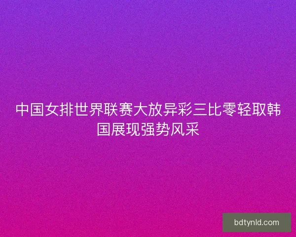 中国女排世界联赛大放异彩三比零轻取韩国展现强势风采