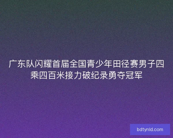 广东队闪耀首届全国青少年田径赛男子四乘四百米接力破纪录勇夺冠军