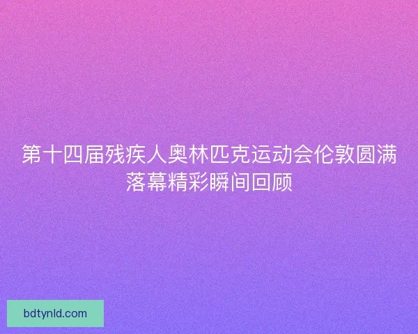 第十四届残疾人奥林匹克运动会伦敦圆满落幕精彩瞬间回顾