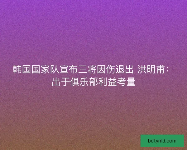 韩国国家队宣布三将因伤退出 洪明甫：出于俱乐部利益考量