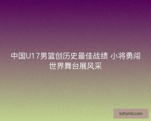 中国U17男篮创历史最佳战绩 小将勇闯世界舞台展风采