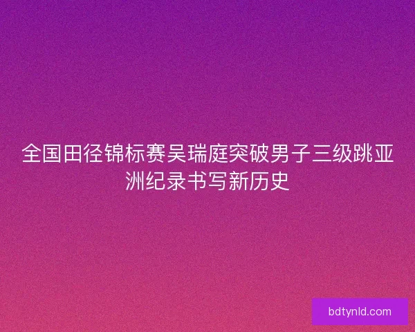 全国田径锦标赛吴瑞庭突破男子三级跳亚洲纪录书写新历史 全国田径锦标赛吴瑞庭突破男子三级跳亚洲纪录书写新历史