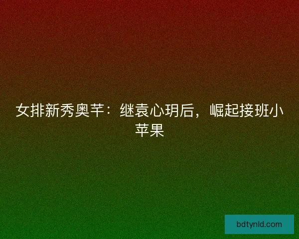 女排新秀奥芊：继袁心玥后，崛起接班小苹果
