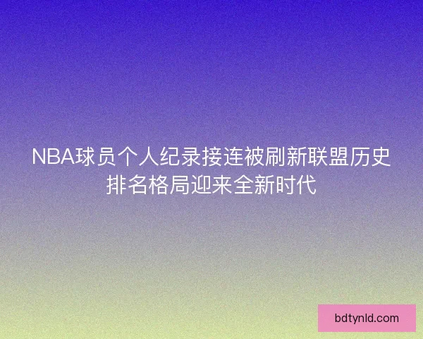 NBA球员个人纪录接连被刷新联盟历史排名格局迎来全新时代