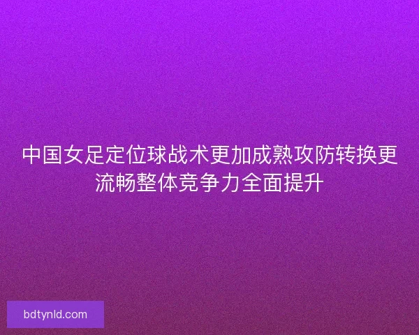 中国女足定位球战术更加成熟攻防转换更流畅整体竞争力全面提升