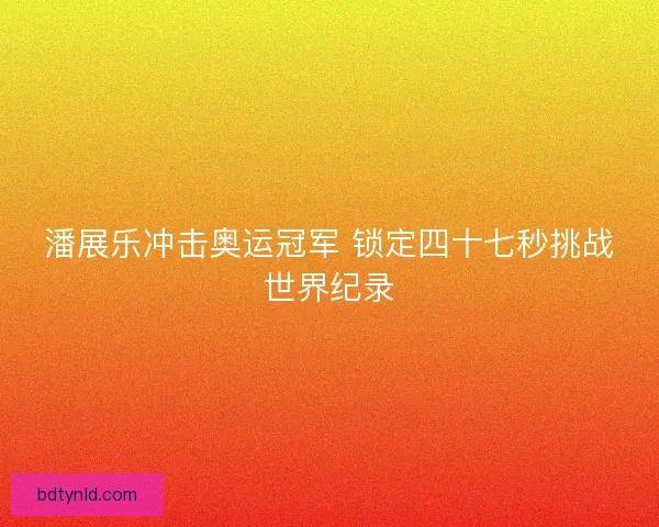 潘展乐冲击奥运冠军 锁定四十七秒挑战世界纪录 潘展乐冲击奥运冠军 锁定四十七秒挑战世界纪录