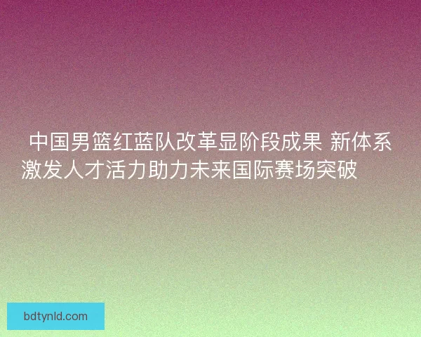 中国男篮红蓝队改革显阶段成果 新体系激发人才活力助力未来国际赛场突破🏀🇨🇳