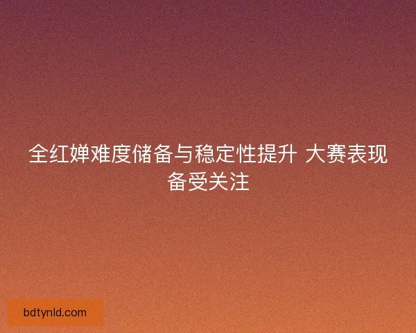 全红婵难度储备与稳定性提升 大赛表现备受关注