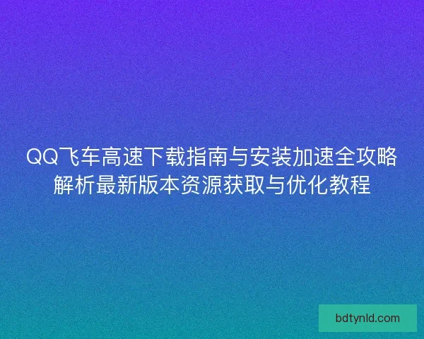 QQ飞车高速下载指南与安装加速全攻略解析最新版本资源获取与优化教程