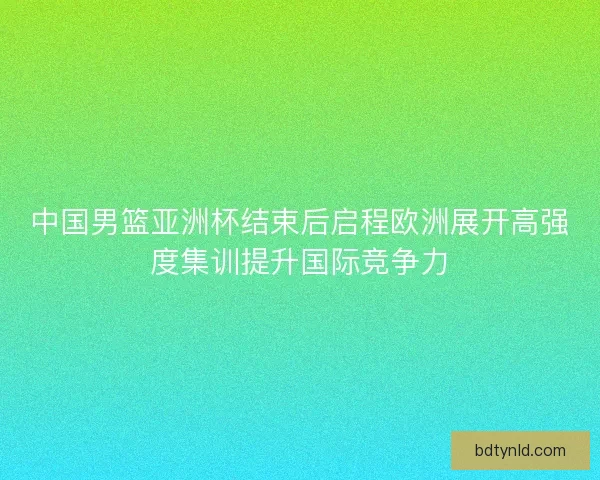 中国男篮亚洲杯结束后启程欧洲展开高强度集训提升国际竞争力 中国男篮亚洲杯结束后启程欧洲展开高强度集训提升国际竞争力