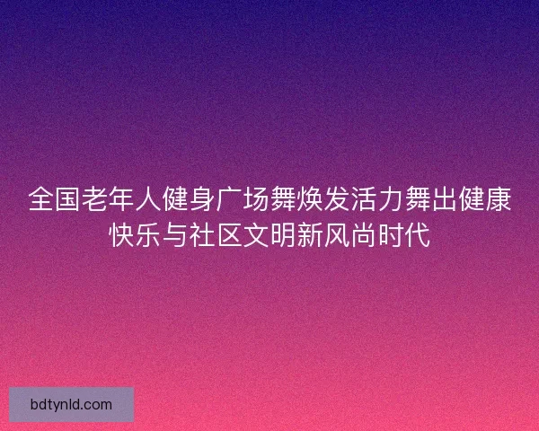 全国老年人健身广场舞焕发活力舞出健康快乐与社区文明新风尚时代 全国老年人健身广场舞焕发活力舞出健康快乐与社区文明新风尚时代