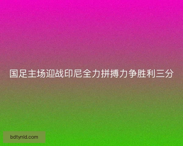 国足主场迎战印尼全力拼搏力争胜利三分 国足主场迎战印尼全力拼搏力争胜利三分